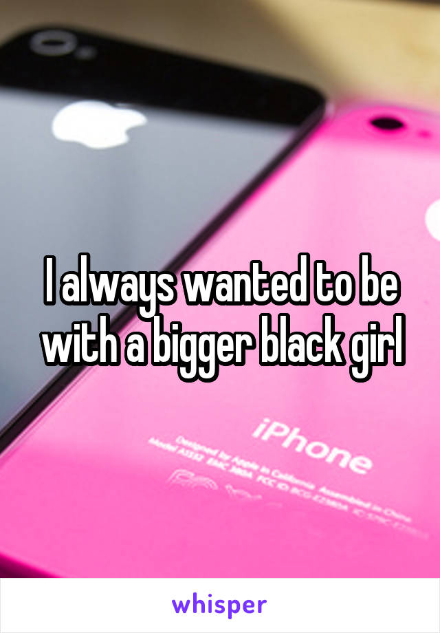 I always wanted to be with a bigger black girl