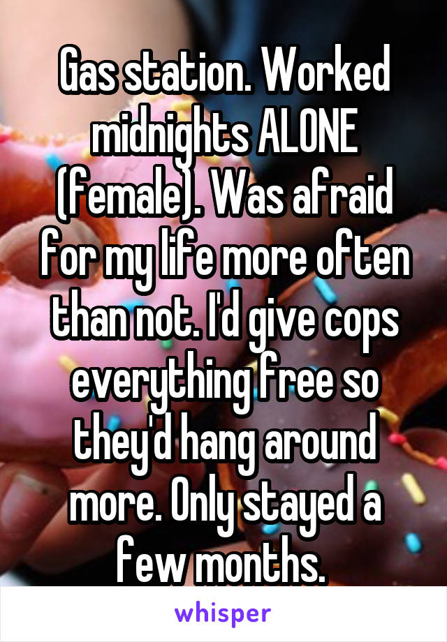 Gas station. Worked midnights ALONE (female). Was afraid for my life more often than not. I'd give cops everything free so they'd hang around more. Only stayed a few months. 