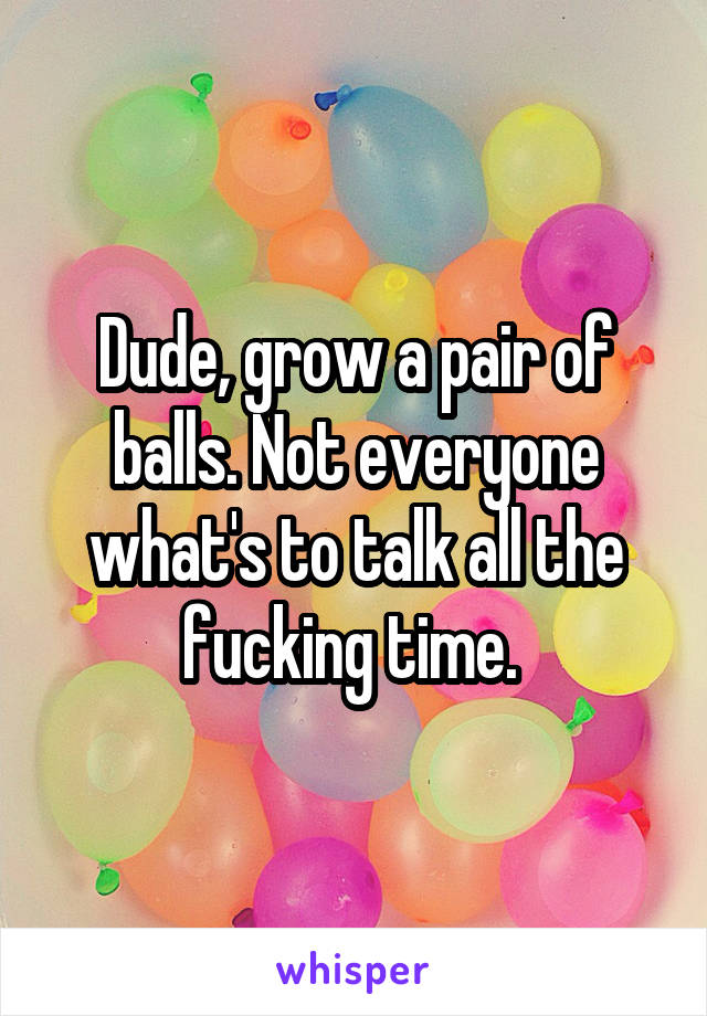 Dude, grow a pair of balls. Not everyone what's to talk all the fucking time. 