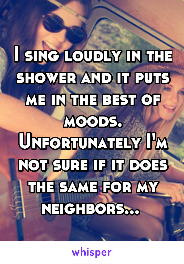 I sing loudly in the shower and it puts me in the best of moods. Unfortunately I'm not sure if it does the same for my neighbors... 