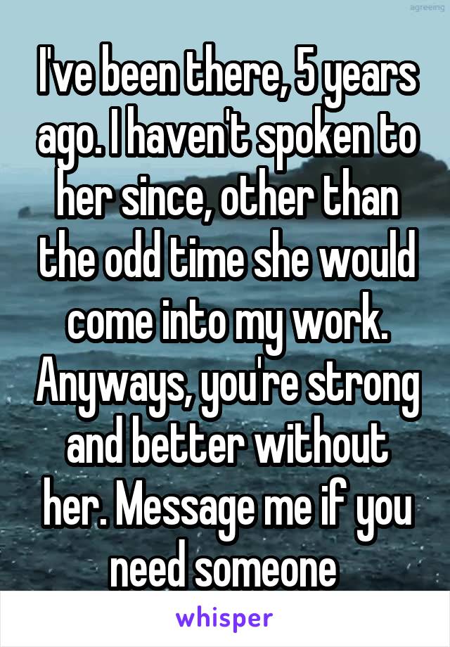 I've been there, 5 years ago. I haven't spoken to her since, other than the odd time she would come into my work. Anyways, you're strong and better without her. Message me if you need someone 