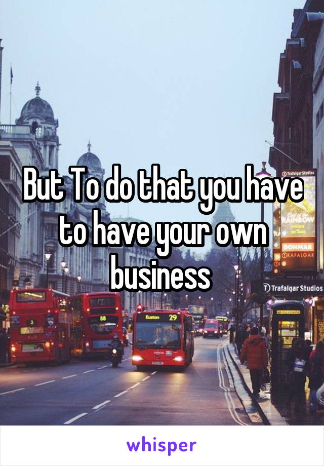 But To do that you have to have your own business 