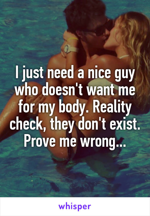 I just need a nice guy who doesn't want me for my body. Reality check, they don't exist. Prove me wrong...