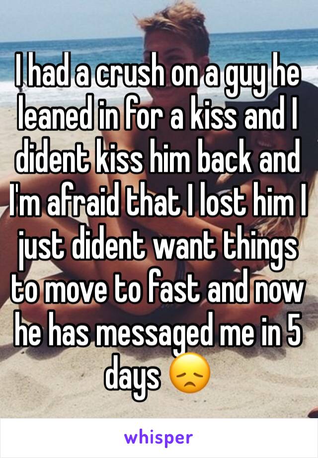 I had a crush on a guy he leaned in for a kiss and I dident kiss him back and I'm afraid that I lost him I just dident want things to move to fast and now he has messaged me in 5 days 😞