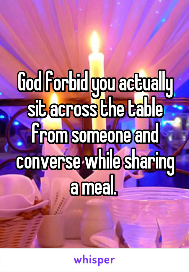 God forbid you actually sit across the table from someone and converse while sharing a meal. 