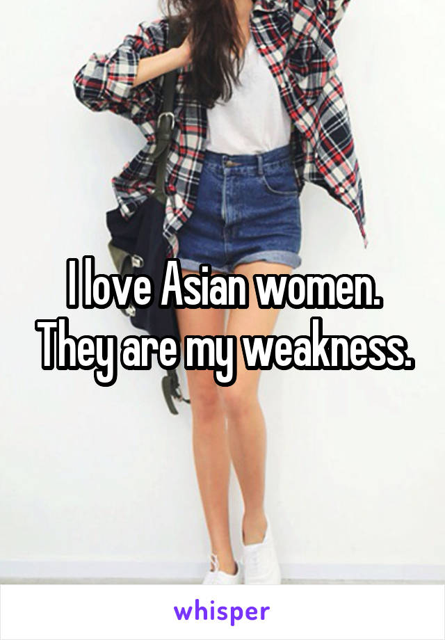 I love Asian women. They are my weakness.