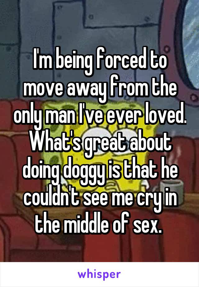 I'm being forced to move away from the only man I've ever loved. What's great about doing doggy is that he couldn't see me cry in the middle of sex. 