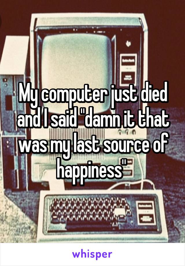 My computer just died and I said "damn it that was my last source of happiness" 