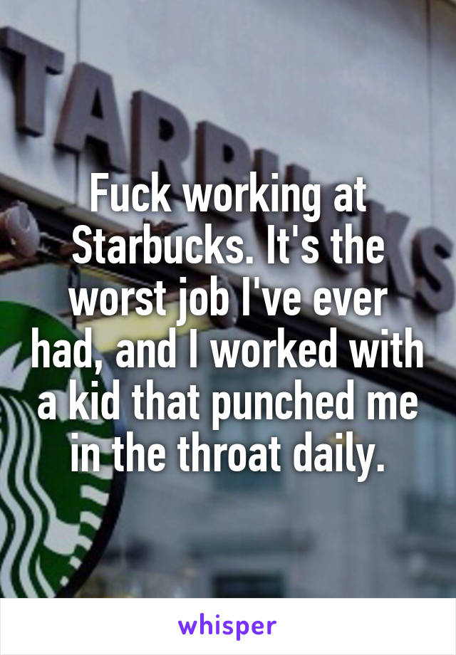 Fuck working at Starbucks. It's the worst job I've ever had, and I worked with a kid that punched me in the throat daily.