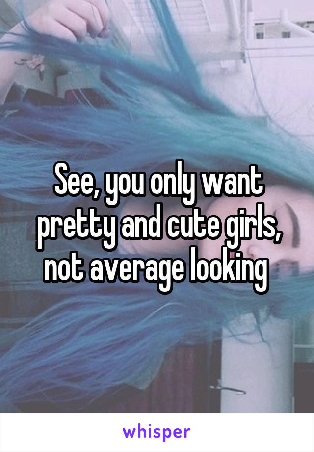 See, you only want pretty and cute girls, not average looking 