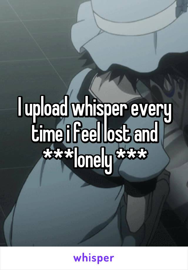 I upload whisper every time i feel lost and ***lonely ***