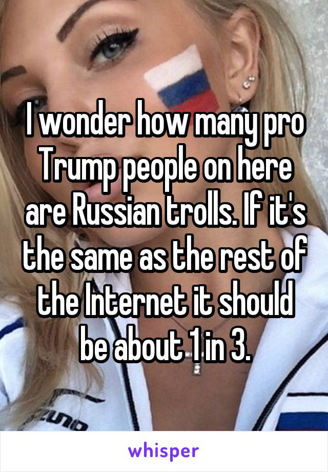 I wonder how many pro Trump people on here are Russian trolls. If it's the same as the rest of the Internet it should be about 1 in 3.