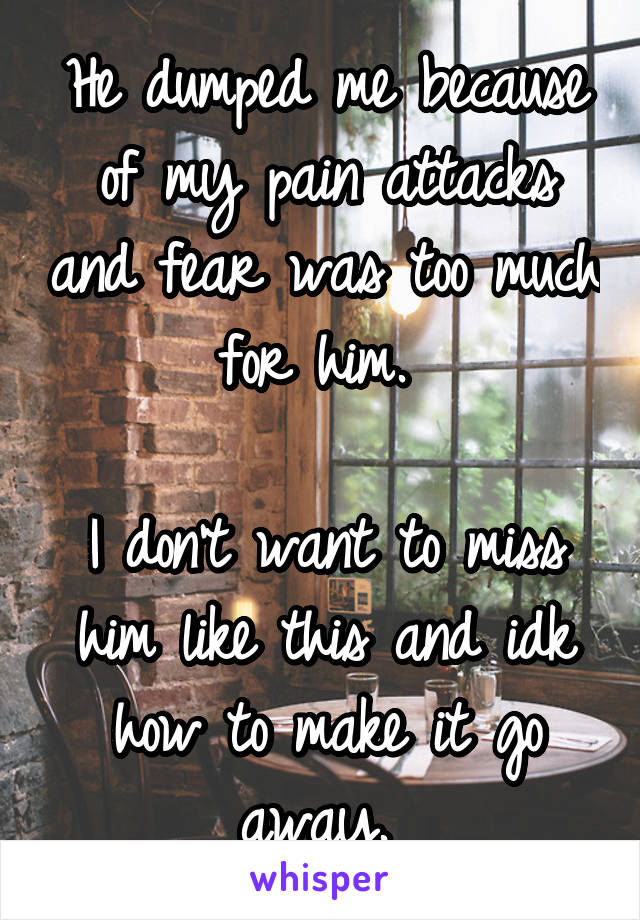 He dumped me because of my pain attacks and fear was too much for him. 

I don't want to miss him like this and idk how to make it go away. 