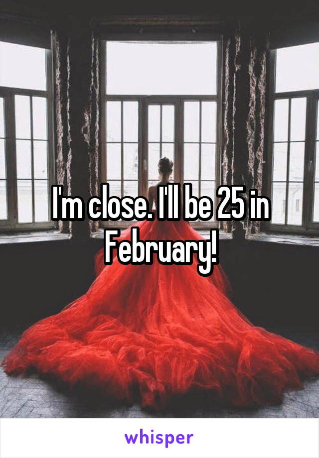 I'm close. I'll be 25 in February!