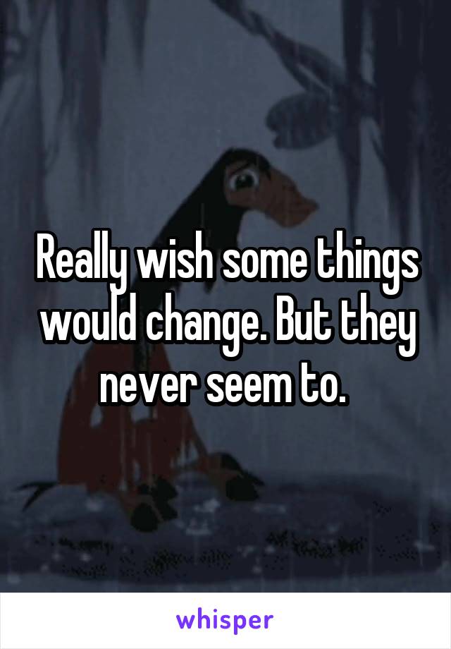 Really wish some things would change. But they never seem to. 