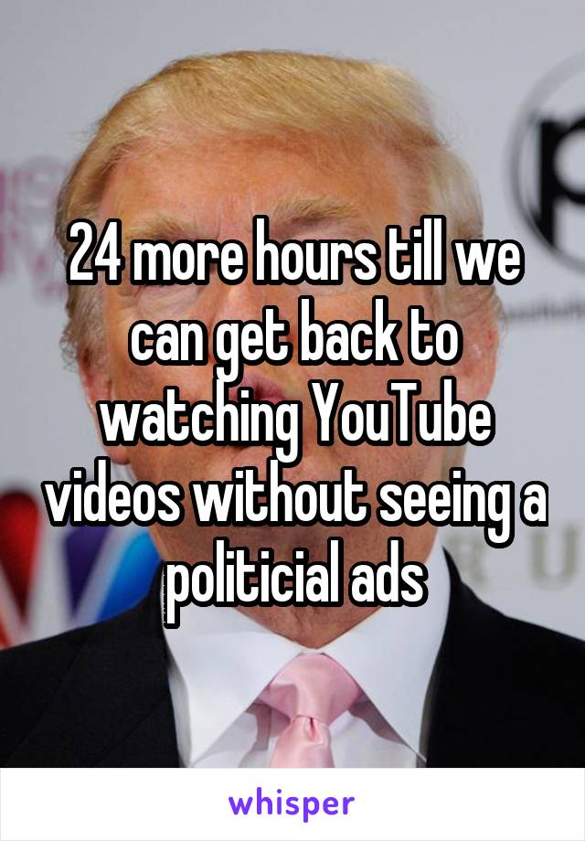 24 more hours till we can get back to watching YouTube videos without seeing a politicial ads