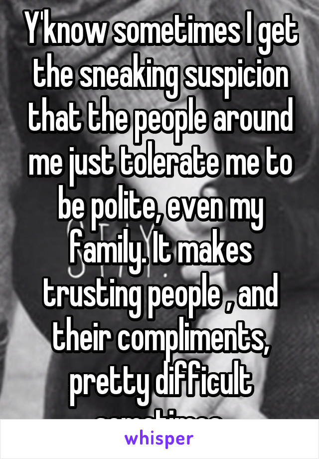 Y'know sometimes I get the sneaking suspicion that the people around me just tolerate me to be polite, even my family. It makes trusting people , and their compliments, pretty difficult sometimes.