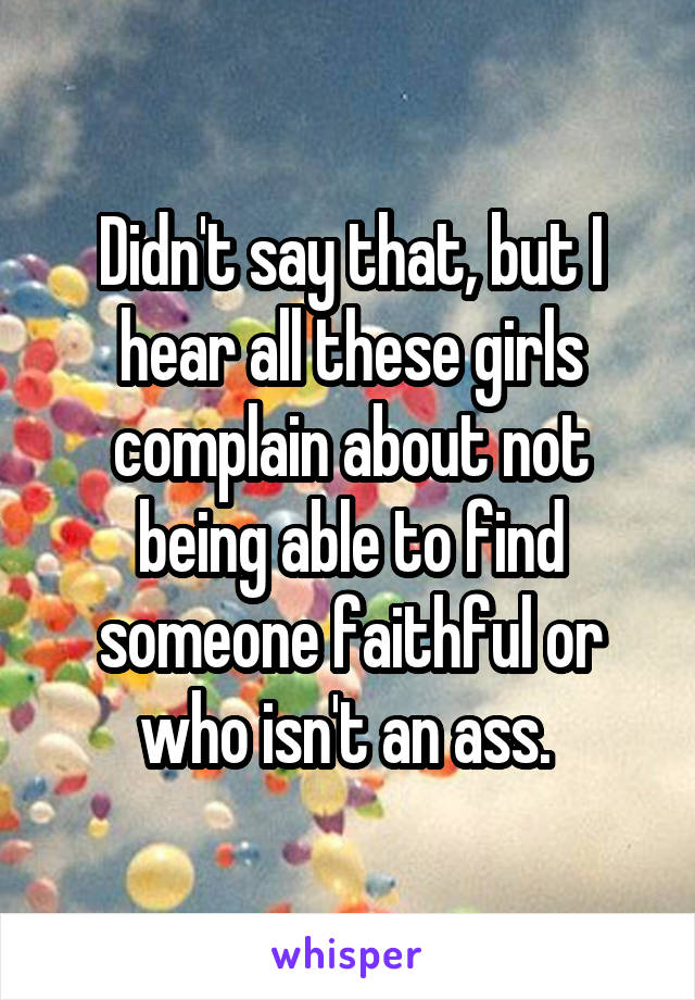 Didn't say that, but I hear all these girls complain about not being able to find someone faithful or who isn't an ass. 