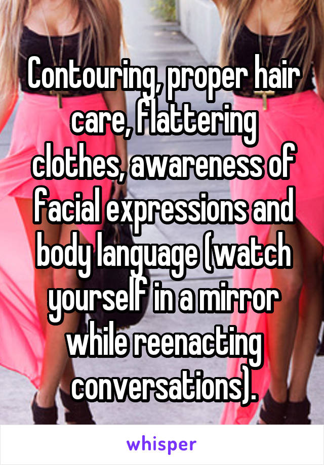 Contouring, proper hair care, flattering clothes, awareness of facial expressions and body language (watch yourself in a mirror while reenacting conversations).