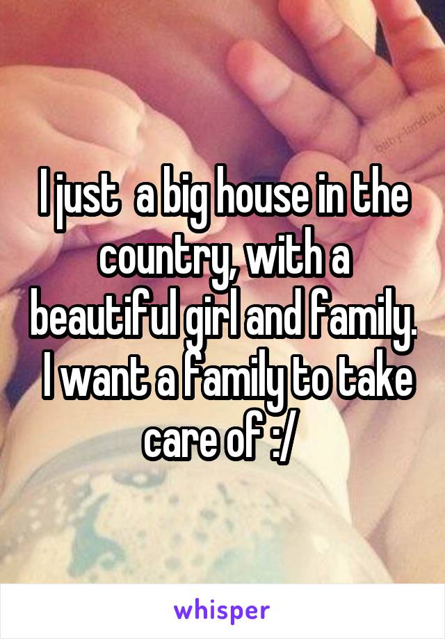 I just  a big house in the country, with a beautiful girl and family.  I want a family to take care of :/ 