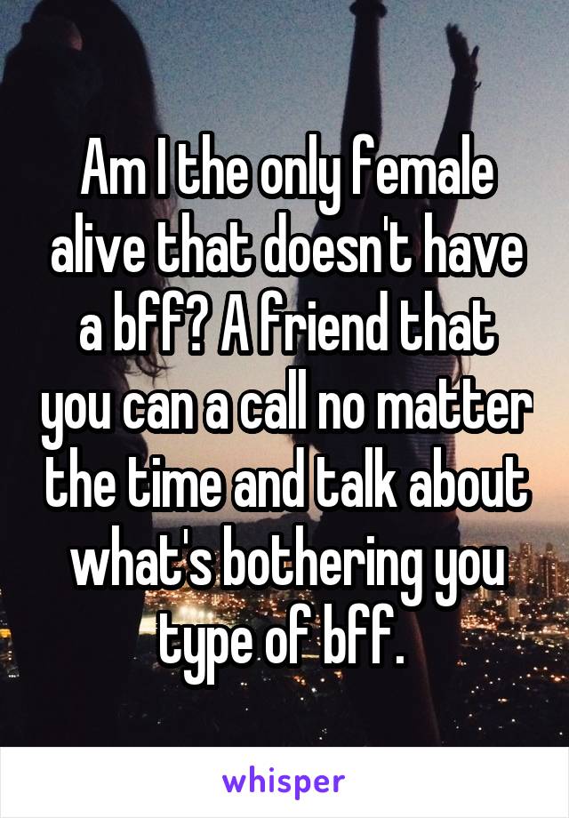 Am I the only female alive that doesn't have a bff? A friend that you can a call no matter the time and talk about what's bothering you type of bff. 