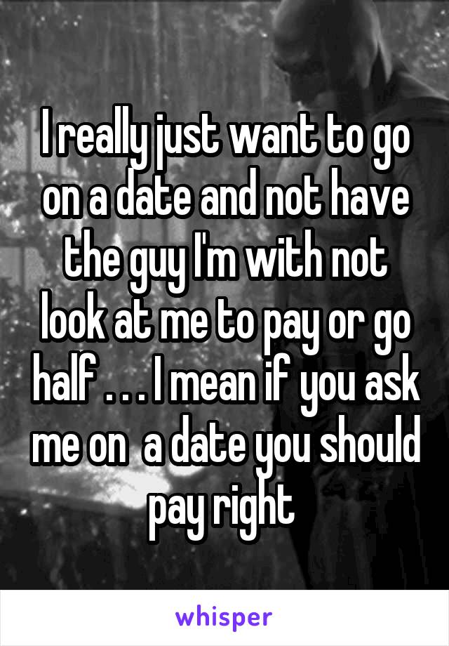 I really just want to go on a date and not have the guy I'm with not look at me to pay or go half . . . I mean if you ask me on  a date you should pay right 