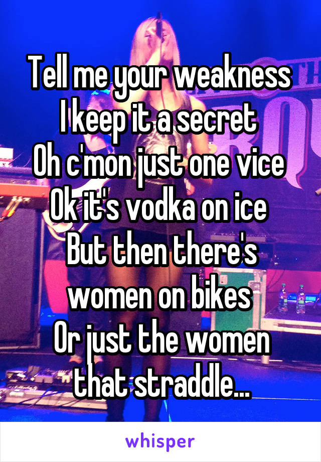 Tell me your weakness 
I keep it a secret 
Oh c'mon just one vice 
Ok it's vodka on ice 
But then there's women on bikes 
Or just the women that straddle...