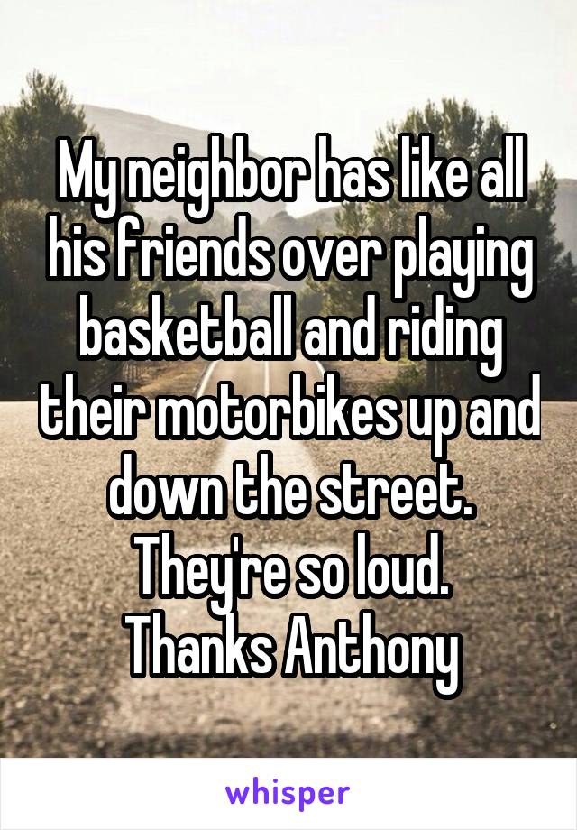 My neighbor has like all his friends over playing basketball and riding their motorbikes up and down the street. They're so loud.
Thanks Anthony