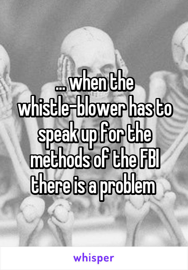 ... when the whistle-blower has to speak up for the methods of the FBI there is a problem 