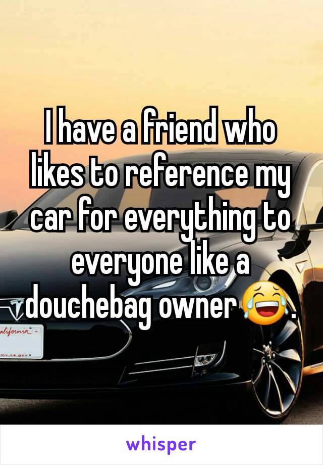 I have a friend who likes to reference my car for everything to everyone like a douchebag owner😂.