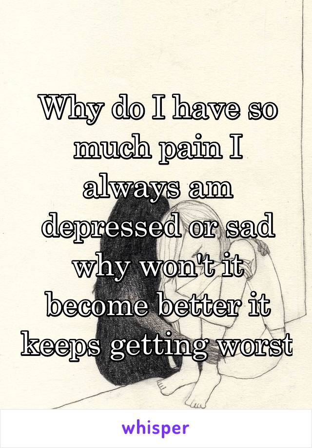 Why do I have so much pain I always am depressed or sad why won't it become better it keeps getting worst