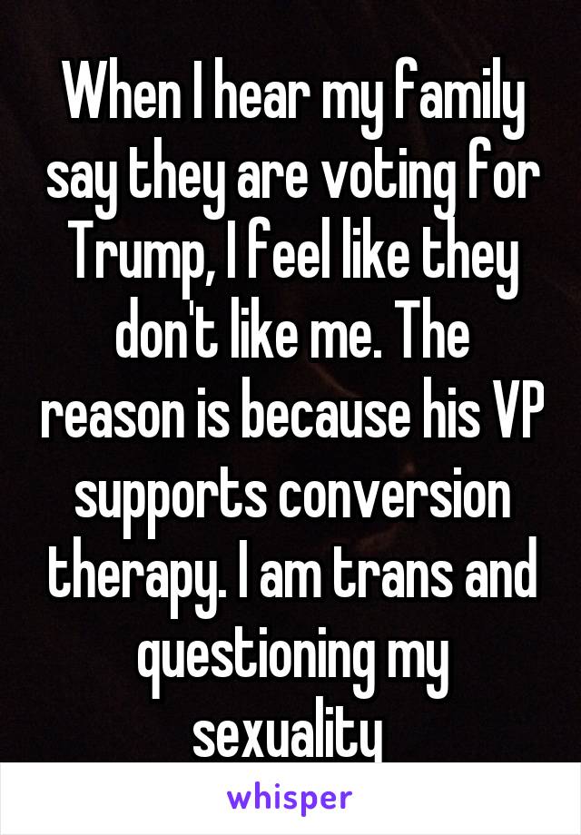 When I hear my family say they are voting for Trump, I feel like they don't like me. The reason is because his VP supports conversion therapy. I am trans and questioning my sexuality 