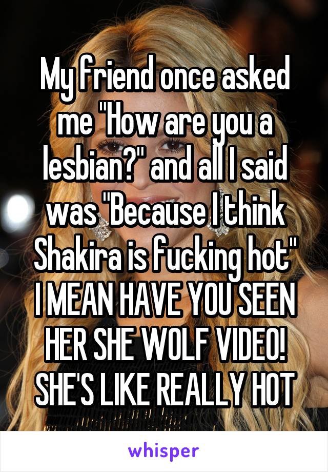 My friend once asked me "How are you a lesbian?" and all I said was "Because I think Shakira is fucking hot"
I MEAN HAVE YOU SEEN HER SHE WOLF VIDEO! SHE'S LIKE REALLY HOT