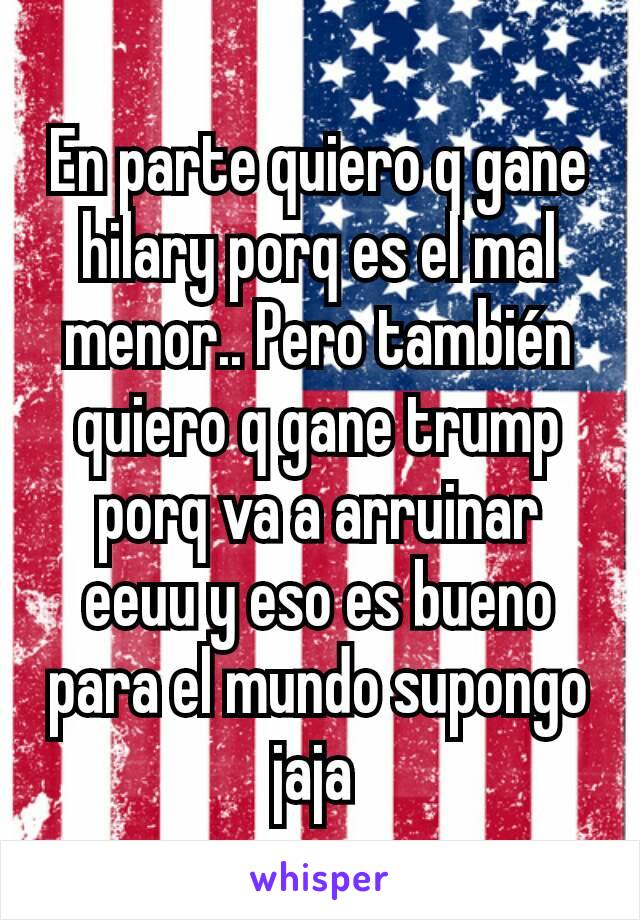 En parte quiero q gane hilary porq es el mal menor.. Pero también quiero q gane trump porq va a arruinar eeuu y eso es bueno para el mundo supongo jaja 