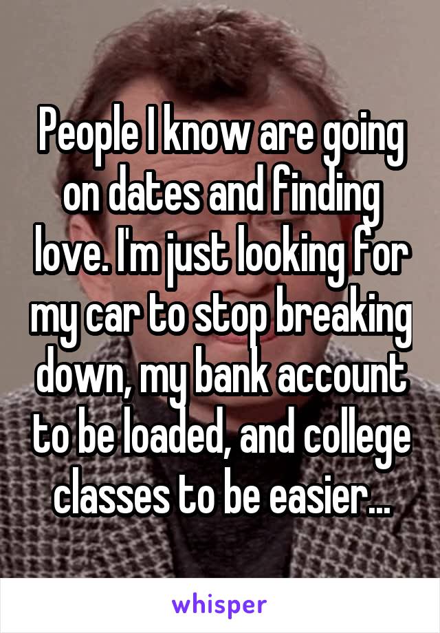 People I know are going on dates and finding love. I'm just looking for my car to stop breaking down, my bank account to be loaded, and college classes to be easier...