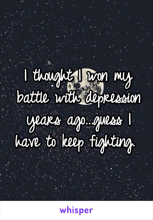 I thought I won my battle with depression years ago...guess I have to keep fighting. 