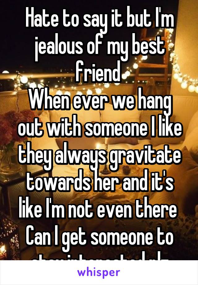 Hate to say it but I'm jealous of my best friend 
When ever we hang out with someone I like they always gravitate towards her and it's like I'm not even there 
Can I get someone to stay interested plz