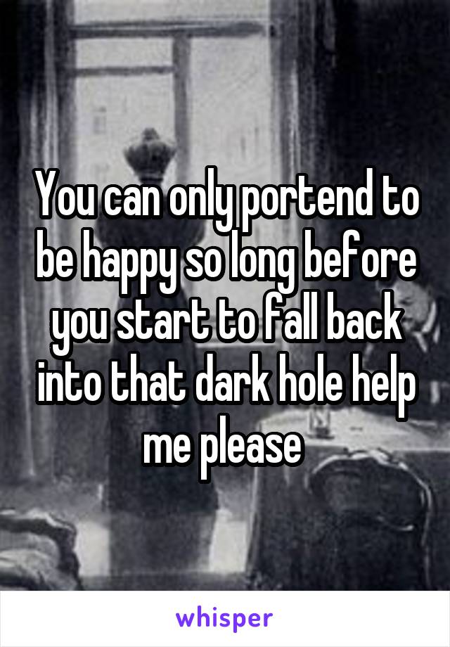 You can only portend to be happy so long before you start to fall back into that dark hole help me please 