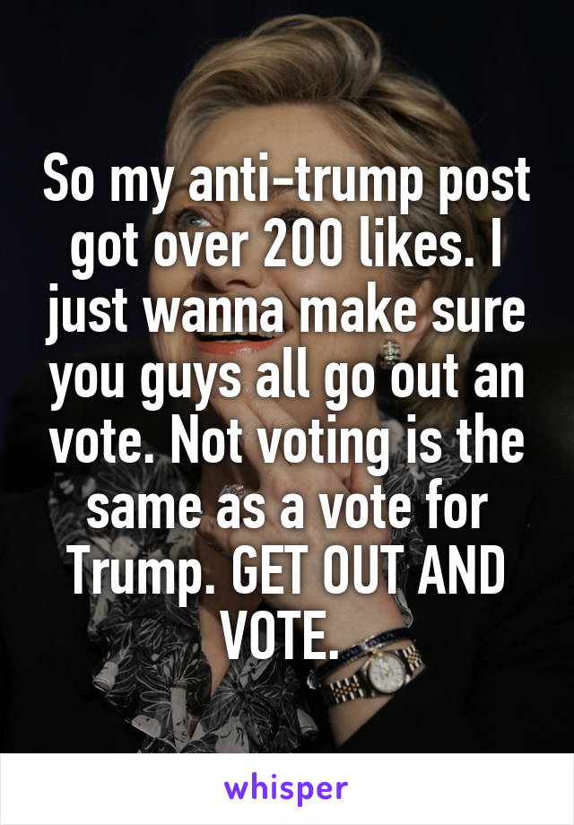 So my anti-trump post got over 200 likes. I just wanna make sure you guys all go out an vote. Not voting is the same as a vote for Trump. GET OUT AND VOTE. 