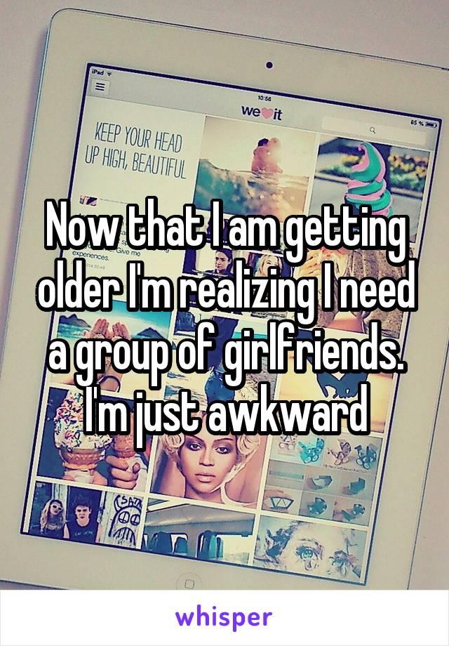 Now that I am getting older I'm realizing I need a group of girlfriends. I'm just awkward