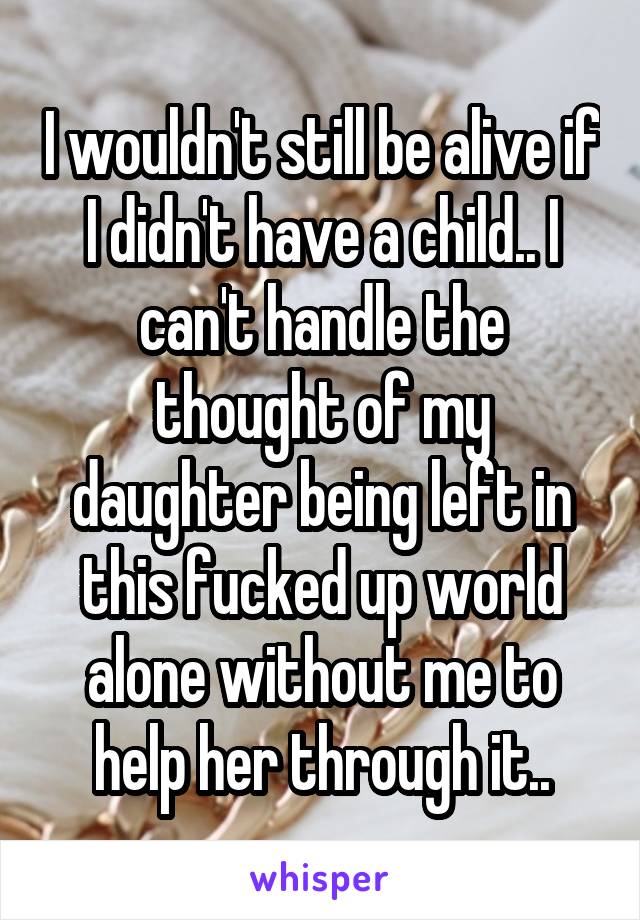 I wouldn't still be alive if I didn't have a child.. I can't handle the thought of my daughter being left in this fucked up world alone without me to help her through it..