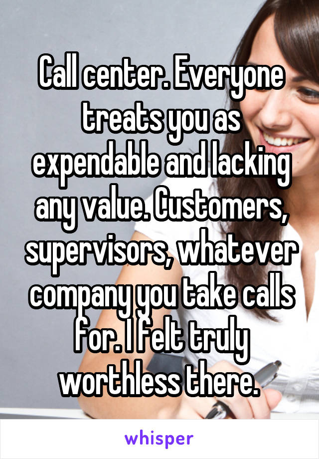 Call center. Everyone treats you as expendable and lacking any value. Customers, supervisors, whatever company you take calls for. I felt truly worthless there. 