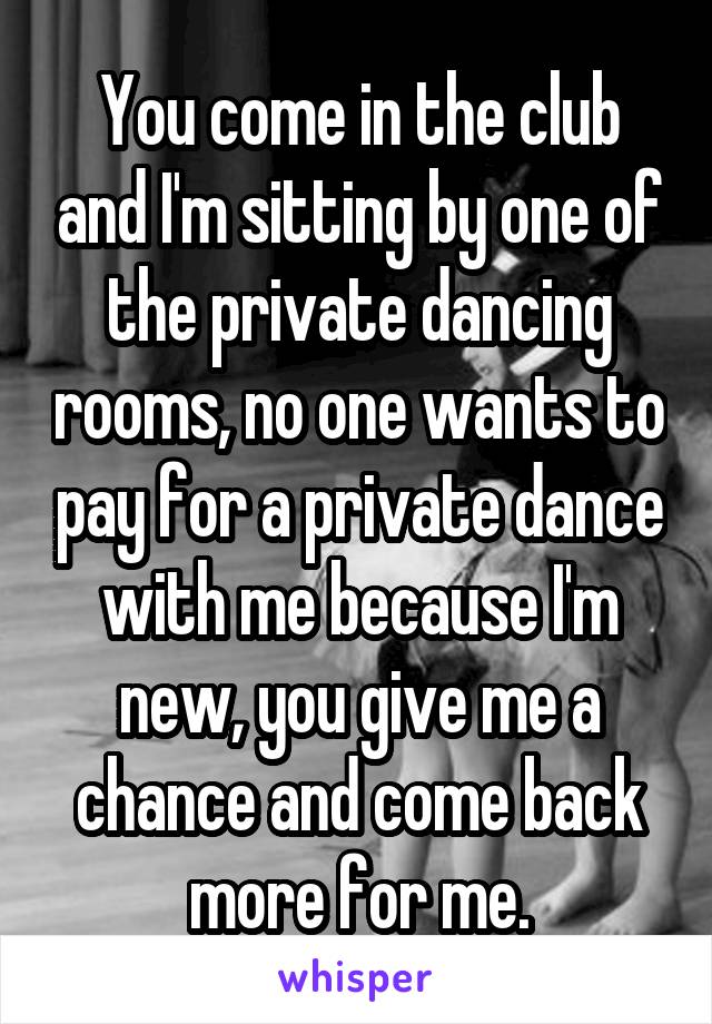 You come in the club and I'm sitting by one of the private dancing rooms, no one wants to pay for a private dance with me because I'm new, you give me a chance and come back more for me.