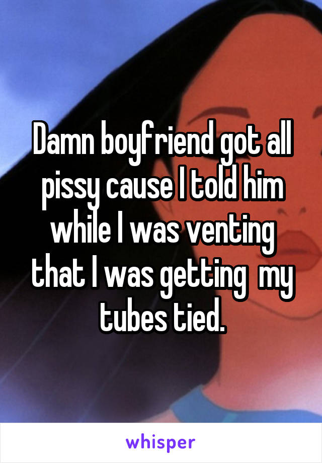 Damn boyfriend got all pissy cause I told him while I was venting that I was getting  my tubes tied.