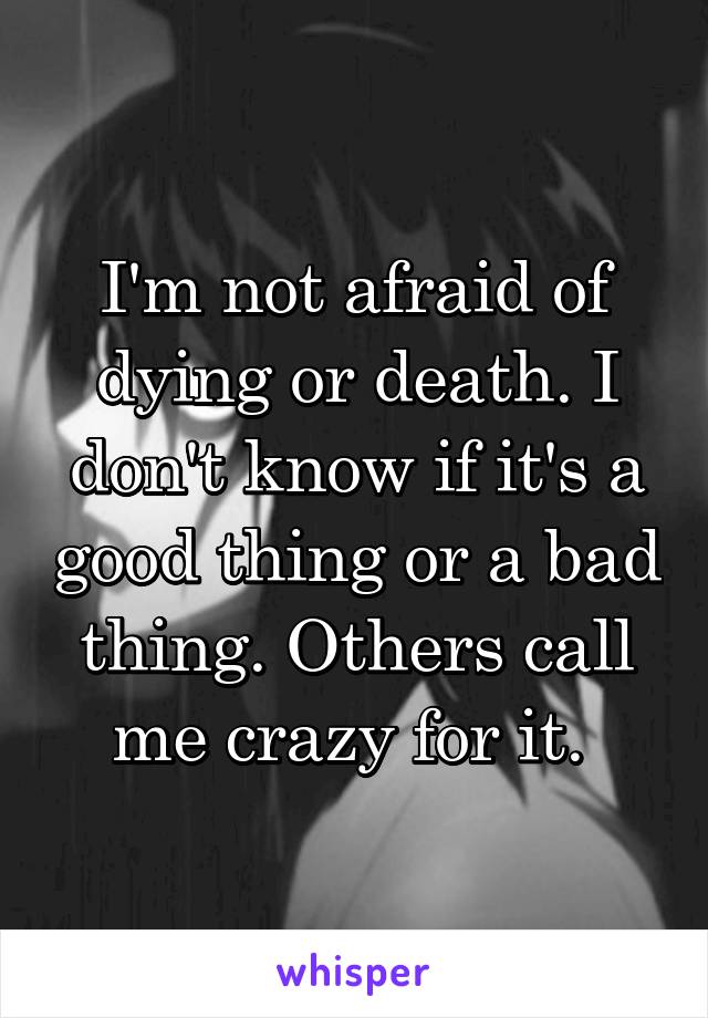 I'm not afraid of dying or death. I don't know if it's a good thing or a bad thing. Others call me crazy for it. 