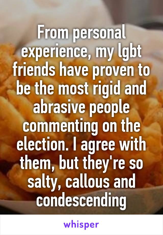 From personal experience, my lgbt friends have proven to be the most rigid and abrasive people commenting on the election. I agree with them, but they're so salty, callous and condescending