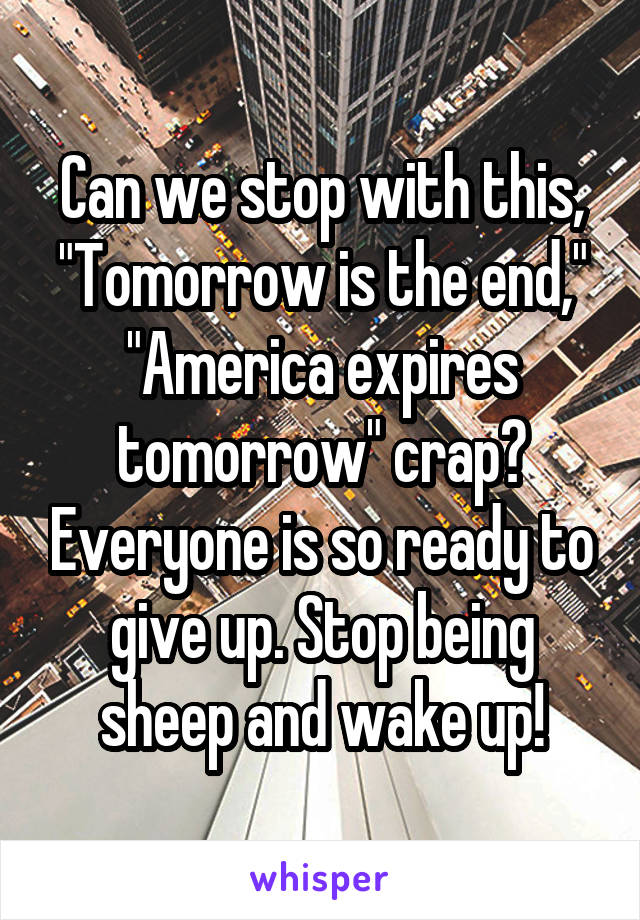 Can we stop with this, "Tomorrow is the end," "America expires tomorrow" crap? Everyone is so ready to give up. Stop being sheep and wake up!