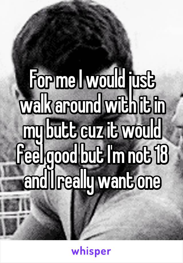 For me I would just walk around with it in my butt cuz it would feel good but I'm not 18 and I really want one