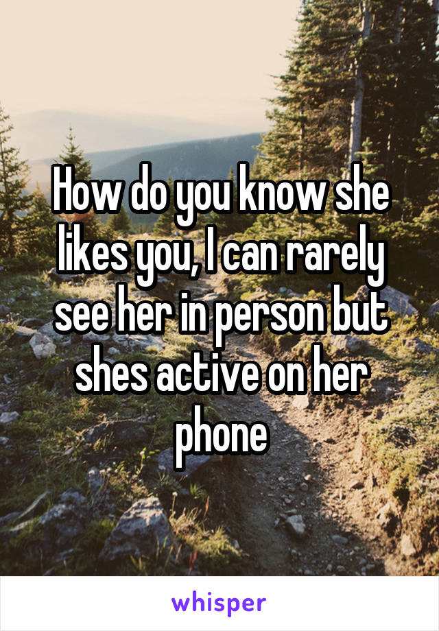 How do you know she likes you, I can rarely see her in person but shes active on her phone