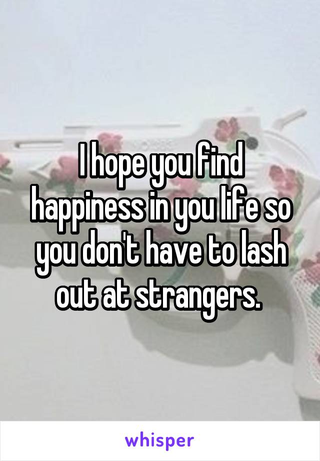 I hope you find happiness in you life so you don't have to lash out at strangers. 